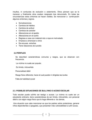 insultos, ni conductas de exclusión o aislamiento. Otros piensan que se lo
merecen y finalmente otros acaban resignado tras denunciarlo. En todas las
circunstancias estos síntomas se hacen visibles. Se mencionan a continuación
algunos síntomas y signos.

       Somatizaciones
       Cambios de hábitos
       Cambios de actitud
       Cambios de carácter
       Alteraciones en el apetito
       Alteraciones en el sueño
       Regresa a casa con material roto o ropa en mal estado
       Empieza a amenazar a otros
       Da excusas extrañas
       Tiene ideaciones de suicidio


 2.2 PERFILES

   Se describen características comunes y rasgos, que se observan con
   frecuencia.

    La víctima no suele ser popular.

    Es tímido, introvertido

   Personalidad débil

   Rasgo físico diferente, hacia el cual pueden ir dirigidas las burlas

   Falta de habilidad social




2.3. POSIBLES SITUACIONES DE BULLYING O ACOSO ESCOLAR

Todo escolar puede sufrirlo ser testigo o acosar. La víctima no suele ser un
estudiante ordinario, tiene características de ser tímido, introvertido, con personal
débil o con algún rasgo físico que lo haga diferente a los demás.

 Una situación que cabe mencionar es que los padres sobre protectores, generar
niños dependientes o apegados, que presentan más vulnerabilidad a sufrir acoso.



                                          7
 