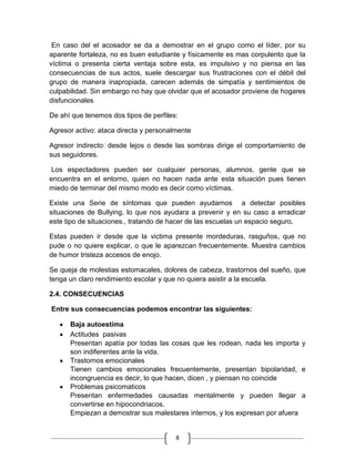 En caso del el acosador se da a demostrar en el grupo como el líder, por su
aparente fortaleza, no es buen estudiante y físicamente es mas corpulento que la
víctima o presenta cierta ventaja sobre esta, es impulsivo y no piensa en las
consecuencias de sus actos, suele descargar sus frustraciones con el débil del
grupo de manera inapropiada, carecen además de simpatía y sentimientos de
culpabilidad. Sin embargo no hay que olvidar que el acosador proviene de hogares
disfuncionales

De ahí que tenemos dos tipos de perfiles:

Agresor activo: ataca directa y personalmente

Agresor indirecto: desde lejos o desde las sombras dirige el comportamiento de
sus seguidores.

 Los espectadores pueden ser cualquier personas, alumnos, gente que se
encuentra en el entorno, quien no hacen nada ante esta situación pues tienen
miedo de terminar del mismo modo es decir como víctimas.

Existe una Serie de síntomas que pueden ayudarnos a detectar posibles
situaciones de Bullying, lo que nos ayudara a prevenir y en su caso a erradicar
este tipo de situaciones., tratando de hacer de las escuelas un espacio seguro.

Estas pueden ir desde que la victima presente mordeduras, rasguños, que no
pude o no quiere explicar, o que le aparezcan frecuentemente. Muestra cambios
de humor tristeza accesos de enojo.

Se queja de molestias estomacales, dolores de cabeza, trastornos del sueño, que
tenga un claro rendimiento escolar y que no quiera asistir a la escuela.

2.4. CONSECUENCIAS

Entre sus consecuencias podemos encontrar las siguientes:

      Baja autoestima
      Actitudes pasivas
      Presentan apatía por todas las cosas que les rodean, nada les importa y
      son indiferentes ante la vida.
      Trastornos emocionales
      Tienen cambios emocionales frecuentemente, presentan bipolaridad, e
      incongruencia es decir, lo que hacen, dicen , y piensan no coincide
      Problemas psicomaticos
      Presentan enfermedades causadas mentalmente y pueden llegar a
      convertirse en hipocondriacos.
      Empiezan a demostrar sus malestares internos, y los expresan por afuera


                                        8
 