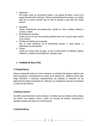 Depresión
      Sin mayor razón se encuentran tristes y con ganas de llorar o solo se la
      pasan llorando todo el tiempo. Tienen pensamientos de muerte y no suelen
      salir de su cuarto, piensan que la vida es pesada y que esto les impide
      sonreír

      Ansiedad
      Tienen sentimientos de persecución, cambio en ritmo cardiaco debido a
      nervios y miedo.
      Pensamientos suicidas
      Creen que ya no hay mas caminos posibles para vivir y que la mejor opción
      es la muerte.
      Perdida de interés por la escuela
      Hay un claro descenso en el rendimiento escolar, y cierta apatía y
      desinterés por los estudios
      Fobias
      miedo por cosas como el agua, el sol, la obscuridad, la soledad, lugares
      solitarios, y miedo incontrolable por cualquier cosa



   3. FORMAS DE BULLYING


3.1Happyslaping

Ataque inesperado sobre la victima mientras un cómplice del agresor graba lo que
está sucediendo, normalmente por medio de la cámara de u teléfono móvil, para
luego difundirlo o visionarlo repetidamente. Se destaca la intención de los
agresores de grabar el episodio de violencia y en especial la reacción de sorpresa
y miedo de las víctimas.



3.2Dating violence

Se define este fenómeno como el abuso o maltrato que se produce entre parejas
que tienen una relación intima o están en proceso de tenerla, excluyendo a
aquellas parejas que están ya viviendo juntos



3.3Cyberbullying




                                        9
 