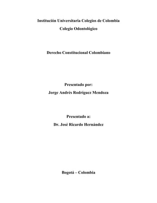Institución Universitaria Colegios de Colombia
            Colegio Odontológico




     Derecho Constitucional Colombiano




               Presentado por:
      Jorge Andrés Rodríguez Mendoza




                Presentado a:
         Dr. José Ricardo Hernández




             Bogotá – Colombia
 