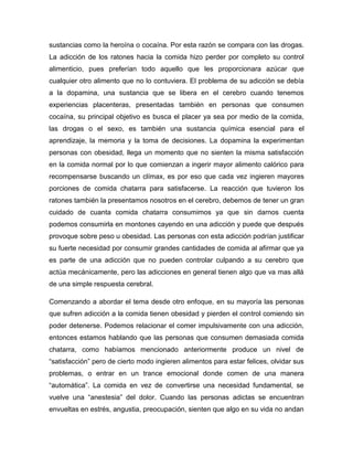 sustancias como la heroína o cocaína. Por esta razón se compara con las drogas.
La adicción de los ratones hacia la comida hizo perder por completo su control
alimenticio, pues preferían todo aquello que les proporcionara azúcar que
cualquier otro alimento que no lo contuviera. El problema de su adicción se debía
a la dopamina, una sustancia que se libera en el cerebro cuando tenemos
experiencias placenteras, presentadas también en personas que consumen
cocaína, su principal objetivo es busca el placer ya sea por medio de la comida,
las drogas o el sexo, es también una sustancia química esencial para el
aprendizaje, la memoria y la toma de decisiones. La dopamina la experimentan
personas con obesidad, llega un momento que no sienten la misma satisfacción
en la comida normal por lo que comienzan a ingerir mayor alimento calórico para
recompensarse buscando un clímax, es por eso que cada vez ingieren mayores
porciones de comida chatarra para satisfacerse. La reacción que tuvieron los
ratones también la presentamos nosotros en el cerebro, debemos de tener un gran
cuidado de cuanta comida chatarra consumimos ya que sin darnos cuenta
podemos consumirla en montones cayendo en una adicción y puede que después
provoque sobre peso u obesidad. Las personas con esta adicción podrían justificar
su fuerte necesidad por consumir grandes cantidades de comida al afirmar que ya
es parte de una adicción que no pueden controlar culpando a su cerebro que
actúa mecánicamente, pero las adicciones en general tienen algo que va mas allá
de una simple respuesta cerebral.

Comenzando a abordar el tema desde otro enfoque, en su mayoría las personas
que sufren adicción a la comida tienen obesidad y pierden el control comiendo sin
poder detenerse. Podemos relacionar el comer impulsivamente con una adicción,
entonces estamos hablando que las personas que consumen demasiada comida
chatarra, como habíamos mencionado anteriormente produce un nivel de
“satisfacción” pero de cierto modo ingieren alimentos para estar felices, olvidar sus
problemas, o entrar en un trance emocional donde comen de una manera
“automática”. La comida en vez de convertirse una necesidad fundamental, se
vuelve una “anestesia” del dolor. Cuando las personas adictas se encuentran
envueltas en estrés, angustia, preocupación, sienten que algo en su vida no andan
 