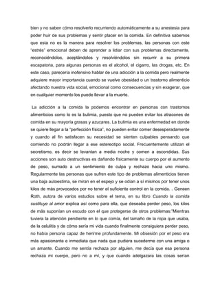 bien y no saben cómo resolverlo recurriendo automáticamente a su anestesia para
poder huir de sus problemas y sentir placer en la comida. En definitiva sabemos
que esta no es la manera para resolver los problemas, las personas con este
“estrés” emocional deben de aprender a lidiar con sus problemas directamente,
reconociéndolos, aceptándolos y resolviéndolos sin recurrir a su primera
escapatoria, para algunas personas es el alcohol, el cigarro, las drogas, etc. En
este caso, parecería inofensivo hablar de una adicción a la comida pero realmente
adquiere mayor importancia cuando se vuelve obesidad o un trastorno alimenticio
afectando nuestra vida social, emocional como consecuencias y sin exagerar, que
en cualquier momento los puede llevar a la muerte.

La adicción a la comida la podemos encontrar en personas con trastornos
alimenticios como lo es la bulimia, puesto que no pueden evitar los atracones de
comida en su mayoría grasas y azucares. La bulimia es una enfermedad en donde
se quiere llegar a la “perfección física”, no pueden evitar comer desesperadamente
y cuando al fin satisfacen su necesidad se sienten culpables pensando que
comiendo no podrán llegar a ese estereotipo social. Frecuentemente utilizan el
secretismo, es decir se levantan a media noche y comen a escondidas. Sus
acciones son auto destructivas es dañando físicamente su cuerpo por el aumento
de peso, sumado a un sentimiento de culpa y rechazo hacia uno mismo.
Regularmente las personas que sufren este tipo de problemas alimenticios tienen
una baja autoestima, se miran en el espejo y se odian a sí mismos por tener unos
kilos de más provocados por no tener el suficiente control en la comida. . Geneen
Roth, autora de varios estudios sobre el tema, en su libro Cuando la comida
sustituye al amor explica así como para ella, que deseaba perder peso, los kilos
de más suponían un escudo con el que protegerse de otros problemas:”Mientras
tuviera la atención pendiente en lo que comía, del tamaño de la ropa que usaba,
de la celulitis y de cómo sería mi vida cuando finalmente consiguiera perder peso,
no había persona capaz de herirme profundamente. Mi obsesión por el peso era
más apasionante e inmediata que nada que pudiera sucederme con una amiga o
un amante. Cuando me sentía rechaza por alguien, me decía que esa persona
rechaza mi cuerpo, pero no a mí, y que cuando adelgazara las cosas serían
 