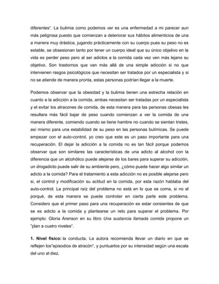 diferentes“. La bulimia como podemos ver es una enfermedad a mi parecer aun
más peligrosa puesto que comienzan a deteriorar sus hábitos alimenticios de una
a manera muy drástica, jugando prácticamente con su cuerpo pues su peso no es
estable, se obsesionan tanto por tener un cuerpo ideal que su único objetivo en la
vida es perder peso pero al ser adictos a la comida cada vez ven más lejano su
objetivo. Son trastornos que van más allá de una simple adicción si no que
intervienen rasgos psicológicos que necesitan ser tratados por un especialista y si
no se atiende de manera pronta, estas personas podrían llegar a la muerte.

Podemos observar que la obesidad y la bulimia tienen una estrecha relación en
cuanto a la adicción a la comida, ambas necesitan ser tratadas por un especialista
y el evitar los atracones de comida, de esta manera para las personas obesas les
resultara más fácil bajar de peso cuando comienzan a ver la comida de una
manera diferente, comiendo cuando se tiene hambre no cuando se sientan tristes,
así mismo para una estabilidad de su peso en las personas bulímicas. Se puede
empezar con el auto-control, yo creo que este es un paso importante para una
recuperación. El dejar la adicción a la comida no es tan fácil porque podemos
observar que son similares las características de una adicto al alcohol con la
diferencia que un alcohólico puede alejarse de los bares para superar su adicción,
un drogadicto puede salir de su ambiente pero, ¿cómo puede hacer algo similar un
adicto a la comida? Para el tratamiento a esta adicción no es posible alejarse pero
si, el control y modificación su actitud en la comida, por esta razón hablaba del
auto-control. La principal raíz del problema no está en lo que se coma, si no el
porqué, de esta manera se puede controlar en cierta parte este problema.
Considero que el primer paso para una recuperación es estar consientes de que
se es adicto a la comida y plantearse un reto para superar el problema. Por
ejemplo: Gloria Arenson en su libro Una sustancia llamada comida propone un
”plan a cuatro niveles“.

1. Nivel físico: la conducta. La autora recomienda llevar un diario en que se
reflejen los”episodios de atracón“, y puntuarlos por su intensidad según una escala
del uno al diez.
 
