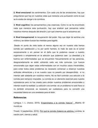 2. Nivel emocional: los sentimientos. Con cada una de las anotaciones, hay que
preguntarse qué hay en nuestras vidas que merezca una puntuación como la que
se le acaba de otorgar a la comilona.

3. Nivel cognitivo: los pensamientos y las creencias. Como no se ha encontrado
nada que merezca esta puntuación, hay que analizar qué pensamos sobre
nosotros mismos después del atracón y por qué creemos que lo actuamos así.

4. Nivel transpersonal: la recuperación del poder. Hay que dejar de sentirse una
víctima y se deben buscar las medidas para logarlo

Desde mi punto de vista todos al menos alguna vez en nuestra vida hemos
comido por satisfacción y no por sentir hambre, lo malo de esto es el comer
excesivamente o sin pensar en el daño que le podemos causar a nuestro
organismo o simplemente en la adicción que podemos caer. La obesidad y la
bulimia son enfermedades que se encuentran frecuentemente en las personas,
desgraciadamente se están volviendo cada vez más comunes. Los huecos
emocionales que dejan estas enfermedades son en muchos casos irreversibles,
para evitar todos estos problemas es necesario comenzar a observar nuestras
actitudes alimenticias y si es nuestro caso no pasarlo por desapercibido si no
intentar salir adelante por nosotros mismo. No es fácil controlar una adicción a la
comida pero tampoco imposible. La comida es un elemento esencial para nuestra
subsistencia pero no fue creado para olvidar nuestros problemas emocionales o
intentar evadir la realidad. La adicción a la comida es un problema no solo físico si
no también emocional, es necesario ser cuidadosos para no convertir una
necesidad básica en una anestesia para el dolor.

Referencias

Lantigua, I. L. (marzo, 2010). Enganchados a la comida “basura”          .Madrid, El
mundo.es

Trivedi, V.(septiembre, 2010). Por qué la comida chatarra es adictiva, Londres, la
nación.com, ciencia y salud.
 