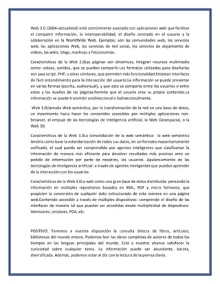 Web 2.0 (2004–actualidad) está comúnmente asociado con aplicaciones web que facilitan
el compartir información, la interoperabilidad, el diseño centrado en el usuario y la
colaboración en la WorldWide Web. Ejemplos: son las comunidades web, los servicios
web, las aplicaciones Web, los servicios de red social, los servicios de alojamiento de
videos, las wikis, blogs, mashups y folcsonomías.

Características de la Web 2.0Las páginas son dinámicas, integran recursos multimedia
como: videos, sonidos, que se pueden compartir.Los formatos utilizados para diseñarlas
son java script, PHP, u otras similares, que permiten más funcionalidad.Emplean interfaces
de fácil entendimiento para la interacción del usuario.La información se puede presentar
en varias formas (escrita, audiovisual), y que esta se comparta entre los usuarios o entre
estos y los dueños de las páginas.Permite que el usuario cree su propio contenido.La
información se puede transmitir unidireccional o bidireccionalmente.

Web 3.0Llamada Web semántica, por la transformación de la red en una base de datos,
un movimiento hacia hacer los contenidos accesibles por múltiples aplicaciones non-
browser, el empuje de las tecnologías de inteligencia artificial, la Web Geoespacial, o la
Web 3D.

Características de la Web 3.0La consolidación de la web semántica: la web semántica
tendría como base la estandarización de todos sus datos, en un formato mayoritariamente
unificado, el cual pueda ser comprendido por agentes inteligentes que clasificarían la
información de manera más eficiente para devolver resultados más precisos ante un
pedido de información por parte de nosotros, los usuarios. Apalancamiento de las
tecnologías de inteligencia artificial: a través de agentes inteligentes que puedan aprender
de la interacción con los usuarios

Características de la Web 3.0La web como una gran base de datos distribuida: pensando la
información en múltiples repositorios basados en XML, RDF y micro formatos, que
propicien la conversión de cualquier dato estructurado de esta manera en una página
web.Contenido accesible a través de múltiples dispositivos: comprende el diseño de las
interfaces de manera tal que puedan ser accedidas desde multiplicidad de dispositivos:
televisores, celulares, PDA, etc.



POSITIVO: Tenemos a nuestra disposición la consulta directa de libros, artículos,
bibliotecas del mundo entero. Podemos leer las obras completas de autores de todos los
tiempos en las lenguas principales del mundo. Está a nuestro alcance satisfacer la
curiosidad sobre cualquier tema. La información puede ser abundante, barata,
diversificada. Además, podemos estar al día con la lectura de la prensa diaria.
 