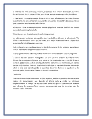 El contacto con otras culturas y personas, el ejercicio de la función de relación, específica
del ser humano. No es contacto físico, sino virtual, aunque en tiempo real o simultáneo.

La creatividad. Uno puede navegar desde un sitio a otro, seleccionando las rutas, al menos
parcialmente. Es como entrar en unos grandes almacenes: Uno es libre de escoger lo que
quiera, siempre dentro de lo que le ofrecen.

NEGATIVO: Existe un desequilibrio en muchas páginas de Internet, se habla sin sentido
acerca de lo sublime y lo ridículo.

Existen juegos con tintes claramente violentos y racistas.

Las páginas con contenido pornográfico son inacabables, sólo con la advertencia “No
entres si eres menor de edad” que, de hecho, es la mejor incitación a entrar. Lo peor aún,
la pornografía infantil sigue en aumento.

En la red se crea un mundo perfecto, en donde la mayoría de las personas que chatean
confían plenamente en personas desconocidas.

Se propaga fácilmente software pirata e información acerca de cómo cracker programas.

La verdad de estas palabras ha llegado a ser cada vez más evidente durante la última
década. No se requiere ahora un gran esfuerzo de imaginación para concebir la tierra
como un globo interconectado en el que bullen las transmisiones electrónicas, un planeta
que se intercomunica cobijado en el silencio del espacio. La cuestión ética consiste en
saber si esto está contribuyendo al auténtico desarrollo humano y ayudando a las
personas y a los pueblos a ser fieles a su destino trascendente.

Conclusión

En estos últimos años el internet en muchos aspectos, es el más poderoso de una serie de
medios de comunicación que durante el último siglo y medio ha eliminado
progresivamente el tiempo y el espacio como obstáculos para la comunicación entre un
gran número de personas.Tiene enormes consecuencias para las personas, para las
naciones y para el mundo.
 