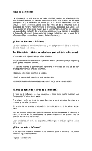 ¿Qué es la Influenza?


La influenza es un virus que en los seres humanos provoca un enfermedad que
lleva el mismo nombre. El virus se descubrió en 1933 y se clasifica en dos tipos
principales, A y B, existiendo un tercer tipo, el C, menos importante y que se
vincula a casos pequeños.Como todos los virus, el de la influenza tiene la
capacidad de mutar o “transformarse a sí mismo”, capacidad que utiliza para
“hospedarse” en otros seres vivos y que le permite “defenderse” de las vacunas.
La capacidad de mutación del virus origina cepas nuevas y distintas lo que obliga
a desarrollar al mismo tiempo vacunas nuevas y distintas. Así, el virus de la
influenza está en un constante proceso de transformación.


¿Cómo se previene la influenza?
La mejor manera de prevenir la influenza y sus complicaciones es la vacunación,
en caso de que ésta exista.

También existen hábitos de salud para prevenir ésta enfermedad:
-Evitar acercarse a personas que estén enfermas.

-La persona enferma debe evitar exponerse a otras personas para protegerlas y
evitar que se enfermen también.

-Si se está enfermo el confinamiento voluntario o quedarse en casa es de gran
ayuda para evitar que otros se enfermen.

-No enviar a los niños enfermos al colegio.

-Cubrir la boca o nariz cuando se tosa o estrornude.

-Lavarse frecuentemente las manos ayuda a protegerse de los gérmenes.



¿Cómo se transmite el virus de la influenza?
El virus de la influenza es muy contagioso o bien tiene mucha facilidad para
“hospedarse” en otros seres vivos.

El contagio puede ser entre las aves, las aves y otros animales, las aves y el
Hombre, y entre las personas.

En el caso del ser humano la transmisión o contagio es la por la vía aérea: Boca o
nariz.

Esta se produce porque una persona enferma de influenza libera al ambiente el
virus por medio de sus secreciones, al toser o estornudar sin cubrirse con un
pañuelo desechable, por ejemplo.

Las secreciones, en forma de pequeñas gotitas ingresan al cuerpo por la nariz o
por la boca.

¿Cómo se trata la influenza?
Si se presenta síntomas similares a los descritos para la influenza , se deben
tomar las siguientes medidas:

Reposo en el domicilio.
 