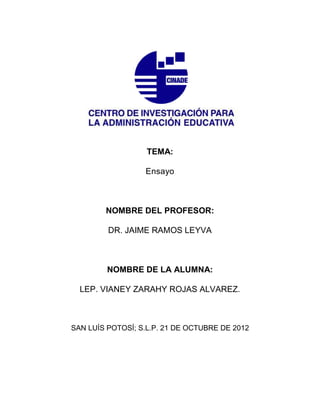 TEMA:

                  Ensayo



        NOMBRE DEL PROFESOR:

         DR. JAIME RAMOS LEYVA



         NOMBRE DE LA ALUMNA:

  LEP. VIANEY ZARAHY ROJAS ALVAREZ.



SAN LUÍS POTOSÍ; S.L.P. 21 DE OCTUBRE DE 2012
 