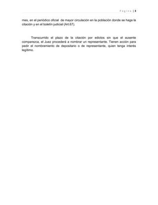Página |3


mes, en el periódico oficial de mayor circulación en la población donde se haga la
citación y en el boletín judicial (Art.67).



       Transcurrido el plazo de la citación por edictos sin que el ausente
comparezca, el Juez procederá a nombrar un representante. Tienen acción para
pedir el nombramiento de depositario o de representante, quien tenga interés
legítimo.
 
