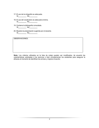 17. El uso de la ortografía es adecuada.
    Sí_________ No_________

18. El uso del vocabulario es adecuado al tema.
    Sí_________ No_________

19. Contiene la bibliografía consultada.
    Sí_________ No_________

20. Muestra la presentación sugerida por el docente.
    Sí_________ No_________


OBSERVACIONES:




Nota: Los criterios utilizados en la lista de cotejo pueden ser modificados, de acuerdo las
características solicitadas a los alumnos o bien complementar los existentes para asegurar la
eficacia al momento de identificar los errores y mejorar el escrito.




                                                  2
 