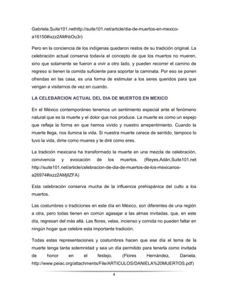 Gabriela.Suite101.nethttp://suite101.net/article/dia-de-muertos-en-mexico-
a16150#ixzz2AMhbOu3r)

Pero en la conciencia de los indígenas quedaron restos de su tradición original. La
celebración actual conserva todavía el concepto de que los muertos no mueren,
sino que solamente se fueron a vivir a otro lado, y pueden recorrer el camino de
regreso si tienen la comida suficiente para soportar la caminata. Por eso se ponen
ofrendas en las casa, es una forma de estimular a los seres queridos para que
vengan a visitarnos de vez en cuando.

LA CELEBARCION ACTUAL DEL DIA DE MUERTOS EN MEXICO

En el México contemporáneo tenemos un sentimiento especial ante el fenómeno
natural que es la muerte y el dolor que nos produce. La muerte es como un espejo
que refleja la forma en que hemos vivido y nuestro arrepentimiento. Cuando la
muerte llega, nos ilumina la vida. Si nuestra muerte carece de sentido, tampoco lo
tuvo la vida, dime como mueres y te diré como eres.

La tradición mexicana ha transformado la muerte en una mezcla de celebración,
convivencia    y   evocación     de     los     muertos.   (Reyes,Adán.Suite101.net
http://suite101.net/article/celebracion-de-dia-de-muertos-de-los-mexicanos-
a26974#ixzz2AMjIlZFA)

Esta celebración conserva mucha de la influencia prehispánica del culto a los
muertos.

Las costumbres o tradiciones en este día en México, son diferentes de una región
a otra, pero todas tienen en común agasajar a las almas invitadas, que, en este
día, regresan del más allá. Las flores, velas, incienso y comida no pueden faltar en
ningún hogar que celebre esta importante tradición.

Todas estas representaciones y costumbres hacen que ese día el tema de la
muerte tenga tanta solemnidad y sea un día permitido para tenerla como invitada
de     honor       en     el     festejo.       (Flores     Hernández,       Daniela.
http://www.peiac.org/attachments/File/ARTICULOS/DANIELA%20MUERTOS.pdf)

                                            4
 