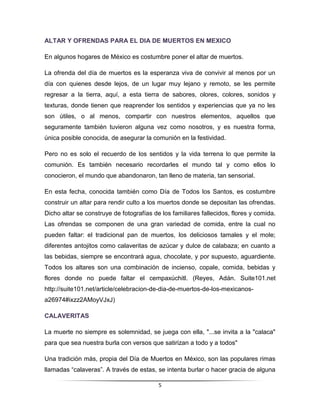 ALTAR Y OFRENDAS PARA EL DIA DE MUERTOS EN MEXICO

En algunos hogares de México es costumbre poner el altar de muertos.

La ofrenda del día de muertos es la esperanza viva de convivir al menos por un
día con quienes desde lejos, de un lugar muy lejano y remoto, se les permite
regresar a la tierra, aquí, a esta tierra de sabores, olores, colores, sonidos y
texturas, donde tienen que reaprender los sentidos y experiencias que ya no les
son útiles, o al menos, compartir con nuestros elementos, aquellos que
seguramente también tuvieron alguna vez como nosotros, y es nuestra forma,
única posible conocida, de asegurar la comunión en la festividad.

Pero no es solo el recuerdo de los sentidos y la vida terrena lo que permite la
comunión. Es también necesario recordarles el mundo tal y como ellos lo
conocieron, el mundo que abandonaron, tan lleno de materia, tan sensorial.

En esta fecha, conocida también como Día de Todos los Santos, es costumbre
construir un altar para rendir culto a los muertos donde se depositan las ofrendas.
Dicho altar se construye de fotografías de los familiares fallecidos, flores y comida.
Las ofrendas se componen de una gran variedad de comida, entre la cual no
pueden faltar: el tradicional pan de muertos, los deliciosos tamales y el mole;
diferentes antojitos como calaveritas de azúcar y dulce de calabaza; en cuanto a
las bebidas, siempre se encontrará agua, chocolate, y por supuesto, aguardiente.
Todos los altares son una combinación de incienso, copale, comida, bebidas y
flores donde no puede faltar el cempaxúchitl. (Reyes, Adán. Suite101.net
http://suite101.net/article/celebracion-de-dia-de-muertos-de-los-mexicanos-
a26974#ixzz2AMoyVJxJ)

CALAVERITAS

La muerte no siempre es solemnidad, se juega con ella, "...se invita a la "calaca"
para que sea nuestra burla con versos que satirizan a todo y a todos"

Una tradición más, propia del Día de Muertos en México, son las populares rimas
llamadas “calaveras”. A través de estas, se intenta burlar o hacer gracia de alguna

                                          5
 