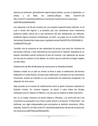 persona en particular, generalmente alguna figura pública, ya sea un deportista, un
artista,   y     sin   faltar,   los    políticos.(Reyes,    Adán.     Suite101.net
http://suite101.net/article/celebracion-de-dia-de-muertos-de-los-mexicanos-
a26974#ixzz2AMrAkd00)

Las calaveras y el día de muertos son una ocasión especial hecha tradición, en la
cual a través del ingenio y la picardía que nos caracteriza como mexicanos
podemos hablar acerca de lo que pensamos del otro destacando sus defectos,
exaltando alguna situación embarazosa, es decir, se juega con la muerte.(Flores
Hernández,Daniela.http://www.peiac.org/attachments/File/ARTICULOS/DANIELA
%20MUERTOS.pdf)

También nos la comemos en las calaveritas de azúcar que traen los nombres de
las futuras víctimas, o bien saboreamos los huesos de la "pelona" sopeados en un
espeso chocolate cuando comemos el pan de muertos. Las calaverias de azucar
son las que se colocan en los altares, es común que en este día se hagan regalos
de esta clase.

Celebración de Día de Muertos de mexicanos en Estados Unidos

Estados Unidos es un país en donde se lleva a cabo la celebración del famoso
Halloween en estas fechas. Aunque esta celebración contrasta con las costumbres
mexicanas, ambas se mezclan en una combinación de tradiciones arraigadas y la
adopción de una nueva.

Algo peculiar es la mezcla de celebraciones entre la gente mexicana radicada en
Estados Unidos. En muchos hogares, se llevan a cabo todos los rituales
habituales que se realizan en México, a la vez que se celebra al estilo americano.

Así, en un hogar mexicano se ponen altares y ofrendas, y la noche del día 2 de
noviembre se acompaña a los niños a pedir dulces o el famoso “TrickorTreat”. Los
disfraces, son algo indispensable para acompañar la tradición americana. (Ríos,
Gabriela. Suite101.net http://suite101.net/article/celebracion-de-dia-de-muertos-de-
los-mexicanos-a26974#ixzz2AMySp4GK)


                                         6
 