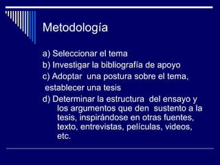 Metodología

a) Seleccionar el tema
b) Investigar la bibliografía de apoyo
c) Adoptar una postura sobre el tema,
 establecer una tesis
d) Determinar la estructura del ensayo y
    los argumentos que den sustento a la
    tesis, inspirándose en otras fuentes,
    texto, entrevistas, películas, videos,
    etc.
 