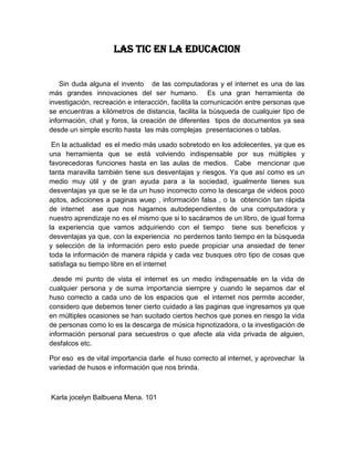 LAS TIC EN LA EDUCACION


    Sin duda alguna el invento de las computadoras y el internet es una de las
más grandes innovaciones del ser humano. Es una gran herramienta de
investigación, recreación e interacción, facilita la comunicación entre personas que
se encuentras a kilómetros de distancia, facilita la búsqueda de cualquier tipo de
información, chat y foros, la creación de diferentes tipos de documentos ya sea
desde un simple escrito hasta las más complejas presentaciones o tablas.

 En la actualidad es el medio más usado sobretodo en los adolecentes, ya que es
una herramienta que se está volviendo indispensable por sus múltiples y
favorecedoras funciones hasta en las aulas de medios. Cabe mencionar que
tanta maravilla también tiene sus desventajas y riesgos. Ya que así como es un
medio muy útil y de gran ayuda para a la sociedad, igualmente tienes sus
desventajas ya que se le da un huso incorrecto como la descarga de videos poco
aptos, adicciones a paginas wuep , información falsa , o la obtención tan rápida
de internet ase que nos hagamos autodependientes de una computadora y
nuestro aprendizaje no es el mismo que si lo sacáramos de un libro, de igual forma
la experiencia que vamos adquiriendo con el tiempo tiene sus beneficios y
desventajas ya que, con la experiencia no perdemos tanto tiempo en la búsqueda
y selección de la información pero esto puede propiciar una ansiedad de tener
toda la información de manera rápida y cada vez busques otro tipo de cosas que
satisfaga su tiempo libre en el internet

 .desde mi punto de vista el internet es un medio indispensable en la vida de
cualquier persona y de suma importancia siempre y cuando le sepamos dar el
huso correcto a cada uno de los espacios que el internet nos permite acceder,
considero que debemos tener cierto cuidado a las paginas que ingresamos ya que
en múltiples ocasiones se han sucitado ciertos hechos que pones en riesgo la vida
de personas como lo es la descarga de música hipnotizadora, o la investigación de
información personal para secuestros o que afecte ala vida privada de alguien,
desfalcos etc.

Por eso es de vital importancia darle el huso correcto al internet, y aprovechar la
variedad de husos e información que nos brinda.



Karla jocelyn Balbuena Mena. 101
 