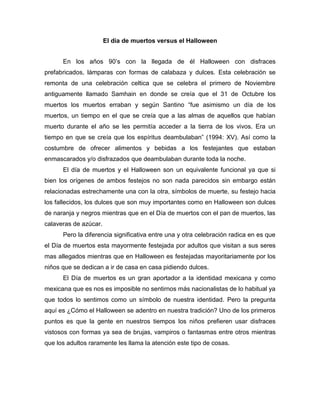 El día de muertos versus el Halloween


      En los años 90’s con la llegada de él Halloween con disfraces
prefabricados, lámparas con formas de calabaza y dulces. Esta celebración se
remonta de una celebración celtica que se celebra el primero de Noviembre
antiguamente llamado Samhain en donde se creía que el 31 de Octubre los
muertos los muertos erraban y según Santino “fue asimismo un día de los
muertos, un tiempo en el que se creía que a las almas de aquellos que habían
muerto durante el año se les permitía acceder a la tierra de los vivos. Era un
tiempo en que se creía que los espíritus deambulaban” (1994: XV). Así como la
costumbre de ofrecer alimentos y bebidas a los festejantes que estaban
enmascarados y/o disfrazados que deambulaban durante toda la noche.
      El día de muertos y el Halloween son un equivalente funcional ya que si
bien los orígenes de ambos festejos no son nada parecidos sin embargo están
relacionadas estrechamente una con la otra, símbolos de muerte, su festejo hacia
los fallecidos, los dulces que son muy importantes como en Halloween son dulces
de naranja y negros mientras que en el Día de muertos con el pan de muertos, las
calaveras de azúcar.
      Pero la diferencia significativa entre una y otra celebración radica en es que
el Día de muertos esta mayormente festejada por adultos que visitan a sus seres
mas allegados mientras que en Halloween es festejadas mayoritariamente por los
niños que se dedican a ir de casa en casa pidiendo dulces.
      El Día de muertos es un gran aportador a la identidad mexicana y como
mexicana que es nos es imposible no sentirnos más nacionalistas de lo habitual ya
que todos lo sentimos como un símbolo de nuestra identidad. Pero la pregunta
aquí es ¿Cómo el Halloween se adentro en nuestra tradición? Uno de los primeros
puntos es que la gente en nuestros tiempos los niños prefieren usar disfraces
vistosos con formas ya sea de brujas, vampiros o fantasmas entre otros mientras
que los adultos raramente les llama la atención este tipo de cosas.
 