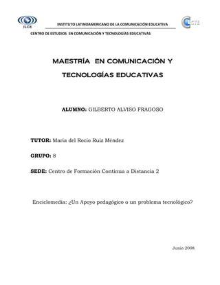 INSTITUTO LATINOAMERICANO DE LA COMUNICACIÓN EDUCATIVA

CENTRO DE ESTUDIOS EN COMUNICACIÓN Y TECNOLOGÍAS EDUCATIVAS




          MAESTRÍA EN COMUNICACIÓN Y

                           EDUCATIVAS
               TECNOLOGÍAS EDUCATIVAS




               ALUMNO: GILBERTO ALVISO FRAGOSO




TUTOR: María del Rocío Ruíz Méndez


GRUPO: 8


SEDE: Centro de Formación Continua a Distancia 2




Enciclomedia: ¿Un Apoyo pedagógico o un problema tecnológico?




                                                                      Junio 2008
 