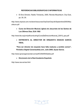 REFERENCIAS BIBLIOGRAFICAS E INFORMATICAS

         El Divo Director, Radko Tichasvky, 2005, Revista Mozarteum, City Club,
          pp. 28, 29.

http://www.cityclub.com.mx/store/resources/CityClub/CityLife/Septiembre2005/Moz
arteum.pdf

         Curso de Dirección Musical, Iglesia de Jesucristo de los Santos de
          Los Últimos Días, EUA 1992

http://www.lds.org/cm/pdf/conducting/CursoDeDireccionMusical_33619_spa.pdf

         ENTREVISTA AL DIRECTOR DE ORQUESTA IGNACIO GARCÍA
          VIDAL

      "Para ser director de orquesta hace falta madurez y sentido común",
      Periódico Digital Canariasalida.com, Julio 2009, Ayoze García.

http://www.ignaciogarciavidal.com/pdf/CANARIASaldia.pdf

         Diccionario de la Real Academia Española

http://www.rae.es/rae.html




                                       9
 