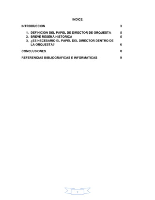 INDICE

INTRODUCCION                                         3

  1. DEFINICION DEL PAPEL DE DIRECTOR DE ORQUESTA    5
  2. BREVE RESEÑA HISTORICA                          5
  3. ¿ES NECESARIO EL PAPEL DEL DIRECTOR DENTRO DE
     LA ORQUESTA?                                    6

CONCLUSIONES                                         8

REFERENCIAS BIBLIOGRAFICAS E INFORMATICAS            9




                             2
 