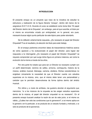 INTRODUCCION



El presente ensayo es un proyecto que nace de la iniciativa de estudiar la
estructura y realización de la figura literaria “ensayo”, dentro del marco de la
asignatura D.H.T.I.C.S. Durante el curso se estableció como tema libre “El papel
del Director dentro de la Orquesta”, sin embargo, para el que suscribe, el titulo por
sí mismo se encontraba viciado por ambigüedad, en lo general, era pues,
necesario buscar algún punto particular de este tópico para poder abordarlo.

      De la reflexión anteriormente expuesta, ¿Es necesario el papel del Director
Orquestal? Fue el resultado y la elección de título para este trabajo.

      En el ensayo podremos encontrar datos de trascendencia histórica acerca
de cómo apareció y ha evolucionado el papel del director; para lograr dar
respuesta a la interrogante ¿Es necesario el papel del Director Orquestal? se
requiere comprender por qué surge dicha figura en primera instancia, así como la
evolución de la misma a través de los años.

      Por otra parte he notado que para ser un Director es necesario cumplir con
un perfil determinado: dominio de solfeo, armonía, contrapunto, historia de la
música, análisis musical, liderazgo, carisma, etcétera. Dichas características no
engloban únicamente la necesidad de que el Director cuente con estudios
superiores en la música, sino, que el mismo debe tener una personalidad y
carácter que le permitan desenvolverse de forma óptima dentro del ámbito
musical.

      Por último y a modo de antítesis, me gustaría abordar el argumento que
menciona, “si a los músicos de la orquesta se les exigen estudios superiores
dentro de la música, el papel del director orquestal no es necesario”. En el
presente ensayo buscaré analizar la razón de ser de este juicio, si el mismo es
válido, ¿Cuáles han sido las condiciones que lo generaron?, si el mismo aplica en
lo general o en lo particular, si es producto de un estudio fundado y motivado, o si
solo es producto de la ignorancia.



                                          3
 