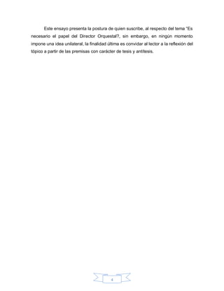 Este ensayo presenta la postura de quien suscribe, al respecto del tema “Es
necesario el papel del Director Orquestal?, sin embargo, en ningún momento
impone una idea unilateral, la finalidad última es convidar al lector a la reflexión del
tópico a partir de las premisas con carácter de tesis y antítesis.




                                           4
 