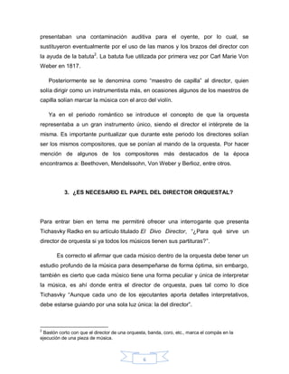 presentaban una contaminación auditiva para el oyente, por lo cual, se
sustituyeron eventualmente por el uso de las manos y los brazos del director con
la ayuda de la batuta2. La batuta fue utilizada por primera vez por Carl Marie Von
Weber en 1817.

    Posteriormente se le denomina como “maestro de capilla” al director, quien
solía dirigir como un instrumentista más, en ocasiones algunos de los maestros de
capilla solían marcar la música con el arco del violín.

    Ya en el periodo romántico se introduce el concepto de que la orquesta
representaba a un gran instrumento único, siendo el director el intérprete de la
misma. Es importante puntualizar que durante este periodo los directores solían
ser los mismos compositores, que se ponían al mando de la orquesta. Por hacer
mención de algunos de los compositores más destacados de la época
encontramos a: Beethoven, Mendelssohn, Von Weber y Berlioz, entre otros.




           3. ¿ES NECESARIO EL PAPEL DEL DIRECTOR ORQUESTAL?




Para entrar bien en tema me permitiré ofrecer una interrogante que presenta
Tichasvky Radko en su artículo titulado El Divo Director, “¿Para qué sirve un
director de orquesta si ya todos los músicos tienen sus partituras?”.

       Es correcto el afirmar que cada músico dentro de la orquesta debe tener un
estudio profundo de la música para desempeñarse de forma óptima, sin embargo,
también es cierto que cada músico tiene una forma peculiar y única de interpretar
la música, es ahí donde entra el director de orquesta, pues tal como lo dice
Tichasvky “Aunque cada uno de los ejecutantes aporta detalles interpretativos,
debe estarse guiando por una sola luz única: la del director”.



2
 Bastón corto con que el director de una orquesta, banda, coro, etc., marca el compás en la
ejecución de una pieza de música.



                                                6
 