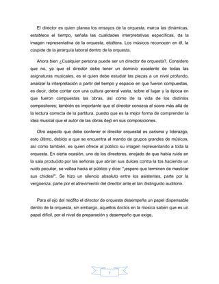 El director es quien planea los ensayos de la orquesta, marca las dinámicas,
establece el tiempo, señala las cualidades interpretativas específicas, da la
imagen representativa de la orquesta, etcétera. Los músicos reconocen en él, la
cúspide de la jerarquía laboral dentro de la orquesta.

   Ahora bien ¿Cualquier persona puede ser un director de orquesta?. Considero
que no, ya que el director debe tener un dominio excelente de todas las
asignaturas musicales, es el quien debe estudiar las piezas a un nivel profundo,
analizar la interpretación a partir del tiempo y espacio en que fueron compuestas,
es decir, debe contar con una cultura general vasta, sobre el lugar y la época en
que fueron compuestas las obras, así como de la vida de los distintos
compositores; también es importante que el director conozca el score más allá de
la lectura correcta de la partitura, puesto que es la mejor forma de comprender la
idea musical que el autor de las obras dejó en sus composiciones.

   Otro aspecto que debe contener el director orquestal es carisma y liderazgo,
esto último, debido a que se encuentra al mando de grupos grandes de músicos,
así como también, es quien ofrece al público su imagen representando a toda la
orquesta. En cierta ocasión, uno de los directores, enojado de que había ruido en
la sala producido por las señoras que abrían sus dulces contra la tos haciendo un
ruido peculiar, se voltea hacia el público y dice: "¡espero que terminen de masticar
sus chicles!". Se hizo un silencio absoluto entre los asistentes, parte por la
vergüenza, parte por el atrevimiento del director ante el tan distinguido auditorio.


   Para el ojo del neófito el director de orquesta desempeña un papel dispensable
dentro de la orquesta, sin embargo, aquellos doctos en la música saben que es un
papel difícil, por el nivel de preparación y desempeño que exige.




                                          7
 