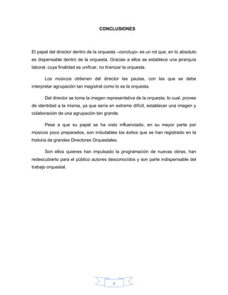 CONCLUSIONES




El papel del director dentro de la orquesta –concluyo- es un rol que, en lo absoluto
es dispensable dentro de la orquesta. Gracias a ellos se establece una jerarquía
laboral, cuya finalidad es unificar, no tiranizar la orquesta.

       Los músicos obtienen del director las pautas, con las que se debe
interpretar agrupación tan magistral como lo es la orquesta.

       Del director se toma la imagen representativa de la orquesta, lo cual, provee
de identidad a la misma, ya que sería en extremo difícil, establecer una imagen y
colaboración de una agrupación tan grande.

       Pese a que su papel se ha visto influenciado, en su mayor parte por
músicos poco preparados, son indudables los éxitos que se han registrado en la
historia de grandes Directores Orquestales.

       Son ellos quienes han impulsado la programación de nuevas obras, han
redescubierto para el público autores desconocidos y son parte indispensable del
trabajo orquestal.




                                            8
 
