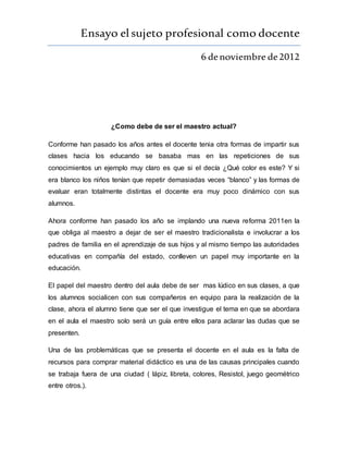 Ensayo elsujeto profesional como docente
6 denoviembre de2012
¿Como debe de ser el maestro actual?
Conforme han pasado los años antes el docente tenia otra formas de impartir sus
clases hacia los educando se basaba mas en las repeticiones de sus
conocimientos un ejemplo muy claro es que si el decía ¿Qué color es este? Y si
era blanco los niños tenían que repetir demasiadas veces “blanco” y las formas de
evaluar eran totalmente distintas el docente era muy poco dinámico con sus
alumnos.
Ahora conforme han pasado los año se implando una nueva reforma 2011en la
que obliga al maestro a dejar de ser el maestro tradicionalista e involucrar a los
padres de familia en el aprendizaje de sus hijos y al mismo tiempo las autoridades
educativas en compañía del estado, conlleven un papel muy importante en la
educación.
El papel del maestro dentro del aula debe de ser mas lúdico en sus clases, a que
los alumnos socialicen con sus compañeros en equipo para la realización de la
clase, ahora el alumno tiene que ser el que investigue el tema en que se abordara
en el aula el maestro solo será un guía entre ellos para aclarar las dudas que se
presenten.
Una de las problemáticas que se presenta el docente en el aula es la falta de
recursos para comprar material didáctico es una de las causas principales cuando
se trabaja fuera de una ciudad ( lápiz, libreta, colores, Resistol, juego geométrico
entre otros.).
 