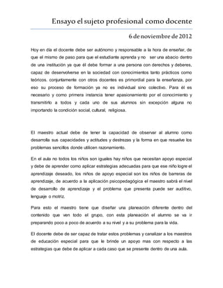 Ensayo elsujeto profesional como docente
6 denoviembre de2012
Hoy en día el docente debe ser autónomo y responsable a la hora de enseñar, de
que el mismo de paso para que el estudiante aprenda y no ser una abacio dentro
de una institución ya que él debe formar a una persona con derechos y deberes,
capaz de desenvolverse en la sociedad con conocimientos tanto prácticos como
teóricos. conjuntamente con otros docentes es primordial para la enseñanza, por
eso su proceso de formación ya no es individual sino colectivo. Para él es
necesario y como primera instancia tener apasionamiento por el conocimiento y
transmitirlo a todos y cada uno de sus alumnos sin excepción alguna no
importando la condición social, cultural, religiosa.
El maestro actual debe de tener la capacidad de observar al alumno como
desarrolla sus capacidades y actitudes y destrezas y la forma en que resuelve los
problemas sencillos donde utilicen razonamiento.
En el aula no todos los niños son iguales hay niños que necesitan apoyo especial
y debe de aprender como aplicar estrategias adecuadas para que ese niño logre el
aprendizaje deseado, los niños de apoyo especial son los niños de barreras de
aprendizaje, de acuerdo a la aplicación psicopedagógica el maestro sabrá el nivel
de desarrollo de aprendizaje y el problema que presenta puede ser auditivo,
lenguaje o motriz.
Para esto el maestro tiene que diseñar una planeación diferente dentro del
contenido que ven todo el grupo, con esta planeación el alumno se va ir
preparando poco a poco de acuerdo a su nivel y a su problema para la vida.
El docente debe de ser capaz de tratar estos problemas y canalizar a los maestros
de educación especial para que le brinde un apoyo mas con respecto a las
estrategias que debe de aplicar a cada caso que se presente dentro de una aula.
 