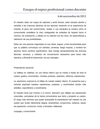 Ensayo elsujeto profesional como docente
6 denoviembre de2012
El maestro debe ser capaz de expresar y sentir ternura, estar siempre abierto y
sensible a las vivencias afectivas de los alumnos; transmitir en la experiencia de
enseñar el goce del conocimiento; revelar a sus discípulos la manera cómo el
conocimiento embellece la vida; contagiarles de actitudes de respeto hacia sí
mismos, de entusiasmo y calidez en su relación con los otros, de autoconfianza y
valoración de sus posibilidades.
Debe ser una persona organizada en sus ideas, segura, y bien documentada para
que su palabra comunique con claridad, convenza, tenga impacto, y movilice los
alumnos hacia cambios significativos. Que maneje apropiadamente las diversas
técnicas, recursos, y métodos de comunicación necesarios para hacer más
atractiva y eficiente la transmisión de sus mensajes.
Presentación personal
La belleza es vitalidad, es una fuerza interior que se irradia a través de todo el
cuerpo: gestos, movimientos, miradas, posturas, atuendos, silencios, expresiones.
La apariencia corporal es el reflejo de nuestro estado interior. Si poseemos paz y
armonía espiritual nuestras expresiones, posturas, y movimientos lucirán más
esbeltos, espontáneos y coordinados.
El maestro tiene que mirarse a sí mismo, descubrir que reflejan sus expresiones
corporales, percatarse de la fuerza comunicativa que tiene y proyecta su cuerpo.
El rasgo más hermoso que puede acompañar la presentación del maestro es una
actitud que revele nítidamente alegría, sensibilidad, compromiso, esfuerzo, deseo
de superación, convicción moral, y honradez intelectual.
Lenguaje y conocimiento
 