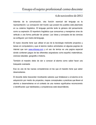 Ensayo elsujeto profesional como docente
6 denoviembre de2012
Además de la comunicación, otra función esencial del lenguaje es la
representación. La concepción del mundo que poseen los pueblos está plasmada
en su sistema lingüístico. El lenguaje permite tanto la génesis del pensamiento
como su expresión. El repertorio lingüístico que conocemos y manejamos sirve de
vehículo a una forma particular de pensar. Las ideas y conceptos de las ciencias
se configuran por medio del lenguaje.
El nuevo docente tiene que utilizar el uso de la tecnología mediante proyectos y
tareas en computadora y que el alumno realice actividades en algunas paginas de
internet que son www.niñosep.com y el uso de temoa es una pagina especial
donde contienen juegos de las diferentes asignaturas como español, matemáticas,
ciencias naturales geografía e historia.
También el maestro debe de dar a conocer al alumno como saber hacer una
búsqueda avanzada
Esa es una de las nuevas competencias en las que el maestro tiene que saber
desenvolverse.
El docente debe trascender movilizando saberes que fortalezcan a el alumno en la
adquisición por medio de proyectos, mapas conceptuales o practicas que lleven al
alumno a desenvolverse en el contexto de una manera significativa reconociendo
o identificando que habilidades y competencias está desarrollando.
 