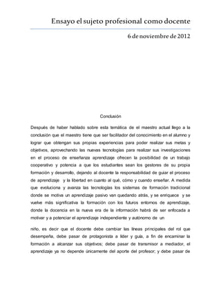 Ensayo elsujeto profesional como docente
6 denoviembre de2012
Conclusión
Después de haber hablado sobre esta temática de el maestro actual llego a la
conclusión que el maestro tiene que ser facilitador del conocimiento en el alumno y
lograr que obtengan sus propias experiencias para poder realizar sus metas y
objetivos, aprovechando las nuevas tecnologías para realizar sus investigaciones
en el proceso de enseñanza aprendizaje ofrecen la posibilidad de un trabajo
cooperativo y potencia a que los estudiantes sean los gestores de su propia
formación y desarrollo, dejando al docente la responsabilidad de guiar el proceso
de aprendizaje y la libertad en cuanto al qué, cómo y cuando enseñar. A medida
que evoluciona y avanza las tecnologías los sistemas de formación tradicional
donde se motiva un aprendizaje pasivo van quedando atrás, y se enriquece y se
vuelve más significativa la formación con los futuros entornos de aprendizaje,
donde la docencia en la nueva era de la información habrá de ser enfocada a
motivar y a potenciar el aprendizaje independiente y autónomo de un
niño, es decir que el docente debe cambiar las líneas principales del rol que
desempeña, debe pasar de protagonista a líder y guía, a fin de encaminar la
formación a alcanzar sus objetivos; debe pasar de transmisor a mediador, el
aprendizaje ya no depende únicamente del aporte del profesor; y debe pasar de
 