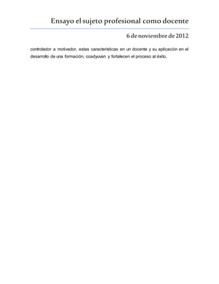 Ensayo elsujeto profesional como docente
6 denoviembre de2012
controlador a motivador, estas características en un docente y su aplicación en el
desarrollo de una formación, coadyuvan y fortalecen el proceso al éxito.
 