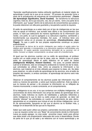 “Aprender significativamente implica atribuirle significado al material objeto de
aprendizaje a partir de lo que ya se conoce”. “El proceso de aprender inicia a
partir de la actualización de esquemas de conocimientos pertinentes”. (Teoría
del Aprendizaje Significativo, David Ausebel). Se transforma la estructura
cognitiva. Esto es, de lo que escucho, veo, leo y/o siento, tomo una parte de la
información, que “quepa” dentro de la estructura de conocimientos que poseo y
la pueda relacionar con ella para guardarla y recuperarla cuando la requiera.

El estilo de aprendizaje va a estar dado por el tipo de inteligencias en las que
más se apoye el individuo, que aunado esto último a los conocimientos que
posee, lo hará que seleccione de manera significativa de la información que
recibe, una parte, la cual la agregará a su estructura cognitiva, cambiando y
transformando sus esquemas mentales. Así pues, el individuo tiene una
participación activa en el proceso de aprendizaje. (Constructivismo, Jean
Piaget). Ya que a partir de sus propias experiencias construye su propio
entendimiento.
El aprendizaje se deriva de la acción inteligente que realiza el sujeto sobre los
objetos para aprender a incorporarlos a su estructura cognitiva confiriéndoles una
significación. El sujeto aprende conocimientos derivados de su accionar con el
medio. Conocer un objeto -comprenderlo- es actuar sobre él y transformarlo.

Al igual que los alumnos cuentan con su estilo de aprendizaje, el profesor
cuenta con un estilo propio de dar la clase, esto es, debido a que el propio
estilo de aprendizaje afecta el estilo didáctico en el salón de clases
(Inteligencias Múltiples, Howard Gardner). Así pues, es posible detectar
cuál es la tendencia, esto se conseguiría analizando la manera de dar la clase,
qué actividades se utilizan más, cómo se presenta la información a los
alumnos, qué material es el más utilizado para exponer la clase, etc. Se debe
pues observar, no sólo el estilo de aprendizaje de los alumnos, sino el estilo de
enseñar del maestro, si ambos coinciden, el aprendizaje del alumno será más
fácil y efectivo.

Observar el comportamiento de los alumnos puede dar información muy útil
sobre su manera de aprender, y sobre qué manera preferirían. Esto se debe a
que la manera de pensar y de procesar la información se ve reflejada de
manera inconsciente, a veces consciente, en el comportamiento.

SI la inteligencia no es una, si no que contamos con múltiples inteligencias, el
conocimiento de dicha información nos arroja los estilos de aprendizaje de los
alumnos. Cada individuo es dueño de habilidades y aptitudes referentes a
cierta inteligencia lo que le dará su estilo propio de aprender, es labor del
docente “planear” las actividades en cuanto al conocimiento de esto último,
apoyándose en un programa que incluya el uso de dichas inteligencias, con el
fin de aprovecharlas, apoyarse en las que al alumno se le facilitan más, y
trabajar en el desarrollo de las que así lo requieran.

Saber que cada quien utiliza sus propios y personales recursos para aprender,
y que se requiere contar con una “Base” de conocimiento donde la información
nueva se pueda agregar, no creo poder encontrar mayor razón para afirmar
que debe existir una programación adecuada del curso a desarrollarse. Donde
se parta de lo que ya se sabe y se relacione con el nuevo aprendizaje y se
 