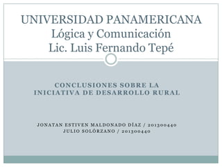 UNIVERSIDAD PANAMERICANA
    Lógica y Comunicación
    Lic. Luis Fernando Tepé


      CONCLUSIONES SOBRE LA
 INICIATIVA DE DESARROLLO RURAL




  JONATAN ESTIVEN MALDONADO DÍAZ / 201300440
         JULIO SOLÓRZANO / 201300440
 