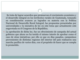 Se trata de lograr acuerdos que promuevan el crecimiento económico y
  el desarrollo integral en los territorios rurales de Guatemala, tomando
  en consideración avances ya logrados en materia con la Política
  Nacional de Desarrollo Rural Integral, las propuestas presentadas por
  universidades y la iniciativa de ley en este tema que actualmente está
  engavetada en el Congreso de la República.
 La aprobación de dicha ley, fue un ofrecimiento de campaña del actual
  gobierno que ahora no ha tenido el mismo interés de aprobar como el
  caso de otras iniciativas; por ello es que en días pasados, campesinos
  provenientes de distintas regiones del interior del país realizaron una
  marcha pacífica de varios días, con el propósito de hacer que se cumpla
  lo prometido.
 