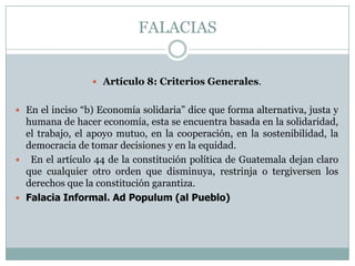 FALACIAS


                  Artículo 8: Criterios Generales.


 En el inciso “b) Economía solidaria” dice que forma alternativa, justa y
  humana de hacer economía, esta se encuentra basada en la solidaridad,
  el trabajo, el apoyo mutuo, en la cooperación, en la sostenibilidad, la
  democracia de tomar decisiones y en la equidad.
 En el artículo 44 de la constitución política de Guatemala dejan claro
  que cualquier otro orden que disminuya, restrinja o tergiversen los
  derechos que la constitución garantiza.
 Falacia Informal. Ad Populum (al Pueblo)
 