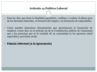 Artículo 14 Política Laboral


 Esta ley dice que tiene la finalidad garantizar, verificar y evaluar el pleno goce
  de los derechos laborales, el fomento del empleo y la formación de capacidades.

 Como pueden demostrar directamente que garantizaran la formación de
  empleos. Como dice en el artículo 69 de la Constitución política de Guatemala
  que a las personas que se le traslade de su comunidad se les aportara salud
  seguridad y previsión social.


 Falacia informal (a la ignorancia)
 