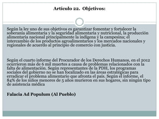 Artículo 22. Objetivos:



Según la ley uno de sus objetivos es garantizar fomentar y fortalecer la
soberanía alimentaria y la seguridad alimentaria y nutricional, la producción
alimentaria nacional principalmente la indígena y la campesina; el
intercambio de los productos agroalimentarios y los mercados nacionales y
regionales de acuerdo al principio de comercio con justicia.


Según el cuarto informe del Procurador de los Derechos Humanos, en el 2012
ocurrieron más de 6 mil muertes a causa de problemas relacionados con la
falta de alimentación. Según representantes de la PDH, los programas
sociales del gobierno no se han focalizado en las áreas estratégicas para
erradicar el problema alimentario que afronta el país. Según el informe, el
84% de los niños menores de 5 años murieron en sus hogares, sin ningún tipo
de asistencia médica

Falacia Ad Populum (Al Pueblo)
 