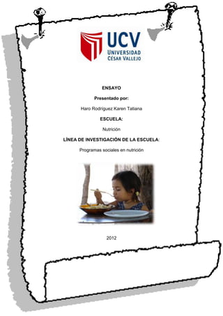 ENSAYO

             Presentado por:

      Haro Rodríguez Karen Tatiana

               ESCUELA:

                 Nutrición

LÍNEA DE INVESTIGACIÓN DE LA ESCUELA:

      Programas sociales en nutrición




                   2012
 
