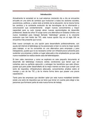 Universidad Autónoma de Tlaxcala
                              Facultad de Ciencias de la Educación
                     Licenciatura en Comunicación e Innovación Educativa


                                     Introducción

Actualmente la sociedad en la cual estamos creciendo día a día se encuentra
envuelto en una serie de cambios que involucran a todos los sectores sociales,
económicos, políticos, y sobre todo al ámbito de la educación; de la misma forma
los cambios y la constante evolución de las tecnologías de la información y
comunicación que constantemente         exigen nuevos conocimientos y mayor
capacidad para su auto manejo abren nuevas oportunidades de desarrollo
profesional, desde los años 70 surge como una alternativa en Estados Unidos una
nueva modalidad para trabajar llamada “teletrabajo” gracias a la creciente
evolución que han traído las TIC, esta nueva opción hoy en el siglo XXI se
encuentra más presente que nunca.

Este nuevo concepto es una opción para desarrollarte profesionalmente, con
ayuda del internet el teletrabajo se ha posicionado si bien no como la mejor opción
para trabajar; si se ha convertido en una alternativa para empresas y para
trabajadores, puesto que no es necesario contar con infraestructura suficiente para
sustentar una empresa y darles un lugar adecuado a los empleadores ya que esta
nueva modalidad se realiza desde casa del teletrabajador.

Si bien cabe mencionar y como se explicara en este pequeño documento el
desarrollo del teletrabajo involucra ciertas condiciones que tienen que ser
cubiertas para su perfecta ejecución y extraigan los beneficios que este ofrece;
puesto que para poder desarrollarlo de la mejor manera se tiene que cumplir una
serie de requisitos; infraestructura adecuada, conocimientos amplios sobre el
manejo y uso de las TIC y de la misma forma tiene que poseer una previa
capacitación.

Tanto para las empresas que deciden optar por esta nueva modalidad también
existe una serie de requisitos que se tiene que tomar en cuenta para elegir a las
personas que formaran parte de esta nueva forma de trabajo.




                                              2
 