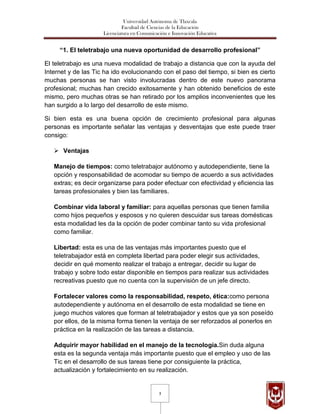 Universidad Autónoma de Tlaxcala
                              Facultad de Ciencias de la Educación
                     Licenciatura en Comunicación e Innovación Educativa


     “1. El teletrabajo una nueva oportunidad de desarrollo profesional”

El teletrabajo es una nueva modalidad de trabajo a distancia que con la ayuda del
Internet y de las Tic ha ido evolucionando con el paso del tiempo, si bien es cierto
muchas personas se han visto involucradas dentro de este nuevo panorama
profesional; muchas han crecido exitosamente y han obtenido beneficios de este
mismo, pero muchas otras se han retirado por los amplios inconvenientes que les
han surgido a lo largo del desarrollo de este mismo.

Si bien esta es una buena opción de crecimiento profesional para algunas
personas es importante señalar las ventajas y desventajas que este puede traer
consigo:

    Ventajas

   Manejo de tiempos: como teletrabajor autónomo y autodependiente, tiene la
   opción y responsabilidad de acomodar su tiempo de acuerdo a sus actividades
   extras; es decir organizarse para poder efectuar con efectividad y eficiencia las
   tareas profesionales y bien las familiares.

   Combinar vida laboral y familiar: para aquellas personas que tienen familia
   como hijos pequeños y esposos y no quieren descuidar sus tareas domésticas
   esta modalidad les da la opción de poder combinar tanto su vida profesional
   como familiar.

   Libertad: esta es una de las ventajas más importantes puesto que el
   teletrabajador está en completa libertad para poder elegir sus actividades,
   decidir en qué momento realizar el trabajo a entregar, decidir su lugar de
   trabajo y sobre todo estar disponible en tiempos para realizar sus actividades
   recreativas puesto que no cuenta con la supervisión de un jefe directo.

   Fortalecer valores como la responsabilidad, respeto, ética:como persona
   autodependiente y autónoma en el desarrollo de esta modalidad se tiene en
   juego muchos valores que forman al teletrabajador y estos que ya son poseído
   por ellos, de la misma forma tienen la ventaja de ser reforzados al ponerlos en
   práctica en la realización de las tareas a distancia.

   Adquirir mayor habilidad en el manejo de la tecnología.Sin duda alguna
   esta es la segunda ventaja más importante puesto que el empleo y uso de las
   Tic en el desarrollo de sus tareas tiene por consiguiente la práctica,
   actualización y fortalecimiento en su realización.


                                              3
 