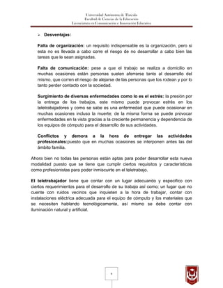Universidad Autónoma de Tlaxcala
                               Facultad de Ciencias de la Educación
                      Licenciatura en Comunicación e Innovación Educativa


      Desventajas:

   Falta de organización: un requisito indispensable es la organización, pero si
   esta no es llevada a cabo corre el riesgo de no desarrollar a cabo bien las
   tareas que le sean asignadas.

   Falta de comunicación: pese a que el trabajo se realiza a domicilio en
   muchas ocasiones están personas suelen aferrarse tanto al desarrollo del
   mismo, que corren el riesgo de alejarse de las personas que los rodean y por lo
   tanto perder contacto con la sociedad.

   Surgimiento de diversas enfermedades como lo es el estrés: la presión por
   la entrega de los trabajos, este mismo puede provocar estrés en los
   teletrabajadores y como se sabe es una enfermedad que puede ocasionar en
   muchas ocasiones incluso la muerte; de la misma forma se puede provocar
   enfermedades en la vista gracias a la creciente permanencia y dependencia de
   los equipos de cómputo para el desarrollo de sus actividades.

   Conflictos y demora a la hora de entregar las actividades
   profesionales:puesto que en muchas ocasiones se interponen antes las del
   ámbito familia.

Ahora bien no todas las personas están aptas para poder desarrollar esta nueva
modalidad puesto que se tiene que cumplir ciertos requisitos y características
como profesionistas para poder inmiscuirte en el teletrabajo.

El teletrabajador tiene que contar con un lugar adecuando y especifico con
ciertos requerimientos para el desarrollo de su trabajo así como; un lugar que no
cuente con ruidos vecinos que inquieten a la hora de trabajar, contar con
instalaciones eléctrica adecuada para el equipo de cómputo y los materiales que
se necesiten hablando tecnológicamente, así mismo se debe contar con
iluminación natural y artificial.




                                               4
 