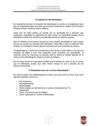 Universidad Autónoma de Tlaxcala
                              Facultad de Ciencias de la Educación
                     Licenciatura en Comunicación e Innovación Educativa




                          “3.Legislacion del teletrabajo”

Es importante conocer la situación del teletrabajo en cuanto s su legislación para
eso es importante saber que este se encuentra presente en países como Europa,
Estados Unidos, América Latina y México.

Cada uno de estos países ya cuenta con su apropiada ley y artículos que
sustentas y respaldan la realización de este mismo, es importante señalar que el
teletrabajo cuenta con distintas conceptualizaciones en distintos países.

Aquí en México se encuentra situado en la ley federal del trabajo el cual a pesar
de que no cuenta con artículos bien definidos y hace falta si bien no reformar toda
la laye si es necesario recrear algunos artículos que se encuentran ya hechos.

 El teletrabajo no cuenta con la presencia como tal de un jefe detrás, ni se tiene el
requisito de llegar a una hora específica para comenzar tus actividades, al
contrario como se menciona al principio este te ofrece la amplia libertad de tu
mismo como teletrabajador elegir tu horario de trabajo.

De la misma forma es importante señalar que el trabajo en casa no es lo mismo
que el teletrabajo puesto que este mismo incluye el uso y empleo de las
telecomunicaciones.

                 “4. Requisitos para ser un buen teletrabajdor”

No todos pueden ser teletrabajadores puesto que para serlo se tiene que cubiri
algunos requisitos como son:

      Ser autónomo.
      Autodependiente
      Responsable.
      Tener amplios conocimientos en cuanto al manejo de las Tic.
      Organizado
      Tener una buena área de trabajo.
      Tener capacidad en cuanto al teletrabajo.




                                              6
 