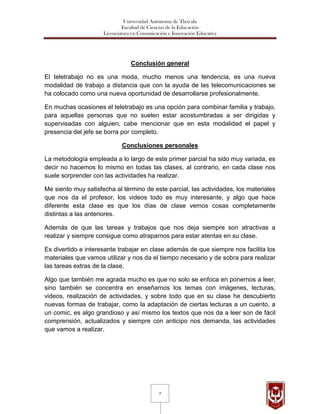 Universidad Autónoma de Tlaxcala
                              Facultad de Ciencias de la Educación
                     Licenciatura en Comunicación e Innovación Educativa




                                 Conclusión general

El teletrabajo no es una moda, mucho menos una tendencia, es una nueva
modalidad de trabajo a distancia que con la ayuda de las telecomunicaciones se
ha colocado como una nueva oportunidad de desarrollarse profesionalmente.

En muchas ocasiones el teletrabajo es una opción para combinar familia y trabajo,
para aquellas personas que no suelen estar acostumbradas a ser dirigidas y
supervisadas con alguien, cabe mencionar que en esta modalidad el papel y
presencia del jefe se borra por completo.

                             Conclusiones personales

La metodología empleada a lo largo de este primer parcial ha sido muy variada, es
decir no hacemos lo mismo en todas las clases, al contrario, en cada clase nos
suele sorprender con las actividades ha realizar.

Me siento muy satisfecha al término de este parcial, las actividades, los materiales
que nos da el profesor, los videos todo es muy interesante, y algo que hace
diferente esta clase es que los días de clase vemos cosas completamente
distintas a las anteriores.

Además de que las tareas y trabajos que nos deja siempre son atractivas a
realizar y siempre consigue como atraparnos para estar atentas en su clase.

Es divertido e interesante trabajar en clase además de que siempre nos facilita los
materiales que vamos utilizar y nos da el tiempo necesario y de sobra para realizar
las tareas extras de la clase.

Algo que también me agrada mucho es que no solo se enfoca en ponernos a leer,
sino también se concentra en enseñarnos los temas con imágenes, lecturas,
videos, realización de actividades, y sobre todo que en su clase he descubierto
nuevas formas de trabajar, como la adaptación de ciertas lecturas a un cuento, a
un comic, es algo grandioso y así mismo los textos que nos da a leer son de fácil
comprensión, actualizados y siempre con anticipo nos demanda, las actividades
que vamos a realizar.




                                              7
 