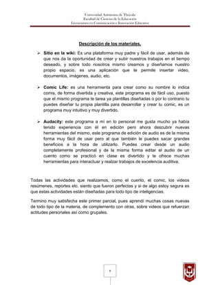 Universidad Autónoma de Tlaxcala
                             Facultad de Ciencias de la Educación
                    Licenciatura en Comunicación e Innovación Educativa




                         Descripción de los materiales.

    Sitio en la wiki: Es una plataforma muy padre y fácil de usar, además de
     que nos da la oportunidad de crear y subir nuestros trabajos en el tiempo
     deseado, y sobre todo nosotros mismo creamos y diseñamos nuestro
     propio espacio, es una aplicación que te permite insertar video,
     documentos, imágenes, audio, etc.

    Comic Life: es una herramienta para crear como su nombre lo indica
     comis, de forma divertida y creativa, este programa es de fácil uso, puesto
     que el mismo programa te tarea ya plantillas diseñadas o por lo contrario tu
     puedes diseñar tu propia plantilla para desarrollar y crear tu comic, es un
     programa muy intuitivo y muy divertido.

    Audacity: este programa a mí en lo personal me gusta mucho ya había
     tenido experiencia con él en edición pero ahora descubrir nuevas
     herramientas del mismo, este programa de edición de audio es de la misma
     forma muy fácil de usar pero al que también le puedes sacar grandes
     beneficios a la hora de utilizarlo. Puedes crear desde un audio
     completamente profesional y de la misma forma editar el audio de un
     cuento como se practicó en clase es divertido y te ofrece muchas
     herramientas para interactuar y realzar trabajos de excelencia auditiva.



Todas las actividades que realizamos, como el cuento, el comic, los videos
resúmenes, reportes etc. siento que fueron perfectas y si de algo estoy segura es
que estas actividades están diseñadas para todo tipo de inteligencias.

Termino muy satisfecha este primer parcial, pues aprendí muchas cosas nuevas
de todo tipo de la materia, de complemento con otras, sobre videos que refuerzan
actitudes personales así como grupales.




                                             8
 