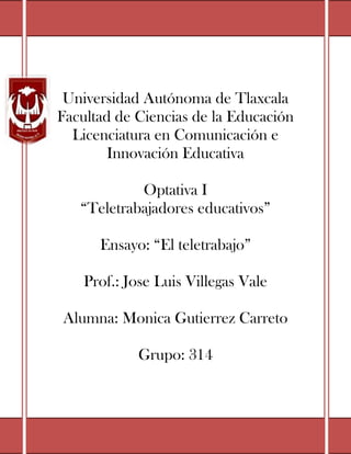 Universidad Autónoma de Tlaxcala
Facultad de Ciencias de la Educación
  Licenciatura en Comunicación e
        Innovación Educativa

            Optativa I
   “Teletrabajadores educativos”

      Ensayo: “El teletrabajo”

    Prof.: Jose Luis Villegas Vale

Alumna: Monica Gutierrez Carreto

            Grupo: 314
 