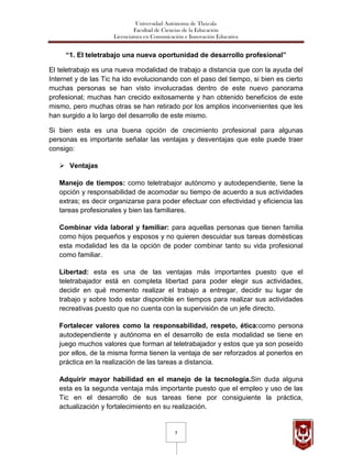 Universidad Autónoma de Tlaxcala
                              Facultad de Ciencias de la Educación
                     Licenciatura en Comunicación e Innovación Educativa


     “1. El teletrabajo una nueva oportunidad de desarrollo profesional”

El teletrabajo es una nueva modalidad de trabajo a distancia que con la ayuda del
Internet y de las Tic ha ido evolucionando con el paso del tiempo, si bien es cierto
muchas personas se han visto involucradas dentro de este nuevo panorama
profesional; muchas han crecido exitosamente y han obtenido beneficios de este
mismo, pero muchas otras se han retirado por los amplios inconvenientes que les
han surgido a lo largo del desarrollo de este mismo.

Si bien esta es una buena opción de crecimiento profesional para algunas
personas es importante señalar las ventajas y desventajas que este puede traer
consigo:

    Ventajas

   Manejo de tiempos: como teletrabajor autónomo y autodependiente, tiene la
   opción y responsabilidad de acomodar su tiempo de acuerdo a sus actividades
   extras; es decir organizarse para poder efectuar con efectividad y eficiencia las
   tareas profesionales y bien las familiares.

   Combinar vida laboral y familiar: para aquellas personas que tienen familia
   como hijos pequeños y esposos y no quieren descuidar sus tareas domésticas
   esta modalidad les da la opción de poder combinar tanto su vida profesional
   como familiar.

   Libertad: esta es una de las ventajas más importantes puesto que el
   teletrabajador está en completa libertad para poder elegir sus actividades,
   decidir en qué momento realizar el trabajo a entregar, decidir su lugar de
   trabajo y sobre todo estar disponible en tiempos para realizar sus actividades
   recreativas puesto que no cuenta con la supervisión de un jefe directo.

   Fortalecer valores como la responsabilidad, respeto, ética:como persona
   autodependiente y autónoma en el desarrollo de esta modalidad se tiene en
   juego muchos valores que forman al teletrabajador y estos que ya son poseído
   por ellos, de la misma forma tienen la ventaja de ser reforzados al ponerlos en
   práctica en la realización de las tareas a distancia.

   Adquirir mayor habilidad en el manejo de la tecnología.Sin duda alguna
   esta es la segunda ventaja más importante puesto que el empleo y uso de las
   Tic en el desarrollo de sus tareas tiene por consiguiente la práctica,
   actualización y fortalecimiento en su realización.


                                              3
 