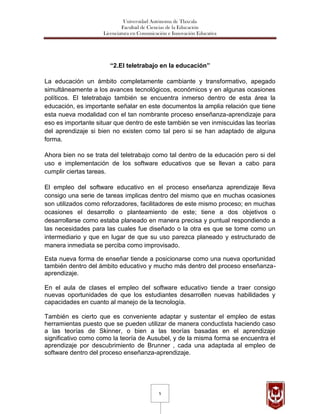Universidad Autónoma de Tlaxcala
                             Facultad de Ciencias de la Educación
                    Licenciatura en Comunicación e Innovación Educativa




                       “2.El teletrabajo en la educación”

La educación un ámbito completamente cambiante y transformativo, apegado
simultáneamente a los avances tecnológicos, económicos y en algunas ocasiones
políticos. El teletrabajo también se encuentra inmerso dentro de esta área la
educación, es importante señalar en este documentos la amplia relación que tiene
esta nueva modalidad con el tan nombrante proceso enseñanza-aprendizaje para
eso es importante situar que dentro de este también se ven inmiscuidas las teorías
del aprendizaje si bien no existen como tal pero si se han adaptado de alguna
forma.

Ahora bien no se trata del teletrabajo como tal dentro de la educación pero si del
uso e implementación de los software educativos que se llevan a cabo para
cumplir ciertas tareas.

El empleo del software educativo en el proceso enseñanza aprendizaje lleva
consigo una serie de tareas implicas dentro del mismo que en muchas ocasiones
son utilizados como reforzadores, facilitadores de este mismo proceso; en muchas
ocasiones el desarrollo o planteamiento de este; tiene a dos objetivos o
desarrollarse como estaba planeado en manera precisa y puntual respondiendo a
las necesidades para las cuales fue diseñado o la otra es que se tome como un
intermediario y que en lugar de que su uso parezca planeado y estructurado de
manera inmediata se perciba como improvisado.

Esta nueva forma de enseñar tiende a posicionarse como una nueva oportunidad
también dentro del ámbito educativo y mucho más dentro del proceso enseñanza-
aprendizaje.

En el aula de clases el empleo del software educativo tiende a traer consigo
nuevas oportunidades de que los estudiantes desarrollen nuevas habilidades y
capacidades en cuanto al manejo de la tecnología.

También es cierto que es conveniente adaptar y sustentar el empleo de estas
herramientas puesto que se pueden utilizar de manera conductista haciendo caso
a las teorías de Skinner, o bien a las teorías basadas en el aprendizaje
significativo como como la teoría de Ausubel, y de la misma forma se encuentra el
aprendizaje por descubrimiento de Brunner , cada una adaptada al empleo de
software dentro del proceso enseñanza-aprendizaje.




                                             5
 
